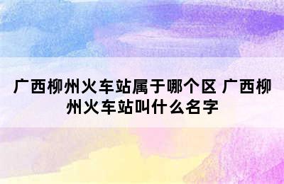 广西柳州火车站属于哪个区 广西柳州火车站叫什么名字